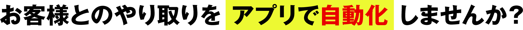 お客様とのやり取りを アプリで自動化 しませんか？